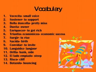Vocabulary Vocecita- small voice Sostener- to support Bella doncella- pretty miss Due ñ a- owner Enriquecer - to get rich Triunfos econ ó micos- economic sucess Surgir- to rise Nacida- birth Convidar- to invite Languidez- languor Orilla- bank, side El lado empiado- steep Risco- cliff Botando- bouncing  