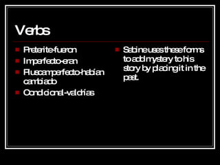 Verbs Preterite-fueron Imperfecto-eran Pluscamperfecto-habían cambiado Condicional-valdrías Sabine uses these forms to add mystery to his story by placing it in the past. 