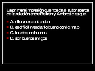 La primera impresión que nos da el autor acerca de la relación entre Beltrán y Ambrosio es que A. ellos no se entienden B. es difícil mezclar lo bueno con lo malo C. los dos son buenos D. son buenos amigos 