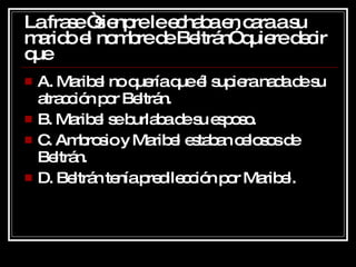 La frase “sienpre le echaba en cara a su marido el nombre de Beltrán” quiere decir que A. Maribel no quería que él supiera nada de su atracción por Beltrán. B. Maribel se burlaba de su esposo. C. Ambrosio y Maribel estaban celosos de Beltrán. D. Beltrán tenía predilección por Maribel. 