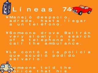 Líneas 74-87 Manejó despacio, adrede, hasta llegar a un teléfono. Someone drove Beltrán very slowly in search of a telephone to call the ambulance. Le contó a la policía que acudió podido salvarlo. Someone told the police that his loving friend slipped and that he was unable to save him. 