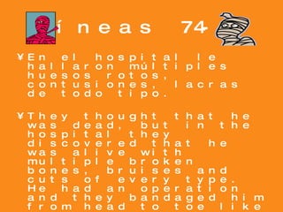 Líneas 74-87 En el hospital le hallaron múltiples huesos rotos, contusiones, lacras de todo tipo. They thought that he was dead, but in the hospital they discovered that he was alive with multiple broken bones, bruises and cuts of every type. He had an operation and they bandaged him from head to toe like a mummy. Su vida estuvo pendiente de un hilo. His life was hanging by a thread as his wife and sons waited for him. 