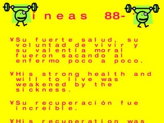 Líneas 88-100 Su fuerte salud, su voluntad de vivir y su valentía moral fueron sacando al enfermo poco a poco.  His strong health and will to live was weakened by the sickness. Su recuperación fue increíble. His recuperation was incredible, it was a miracle. 