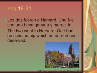 Lines 18-31 Los dos fueron a Harvard. Uno fue con una beca ganada y merecida.  The two went to Harvard. One had an scholarship which he earned and deserved. http://en.wikipedia.org/wiki/Harvard_University 