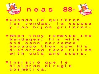 Líneas 88-100 Cuando le quitaron las vendas, la esposa y los hijos gritaron. When they removed the bandages, his wife and sons screamed because they saw his distorted face filled with cuts and scars. Insistió que le hicieron cirugía cosmética. He insisted on having cosmetic surgery, and when the surgery was complete, his face was perfect again. 