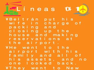 Líneas 101-111 Beltrán put his wife in charge of packing and closing up the house and making reservations at the airport. He went to the airport with his family and all of his assets, and no one looked back. They went to New York. During his stay at the hospital, Beltán had formulated a secret plan of action. 