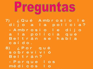 7) ¿Qué Ambrosio le dijo a la polícia? -Ambrosio le dijo a la polícia que Beltrán se había caído. 8) ¿Por qué sobrevivió Beltrán? -Porque los médicos lo operaron y él tenía una voluntad muy fuerte. 9) ¿Qué sucedió después de la cirugía plástica? -Beltrán era más guapo que antes. Preguntas 