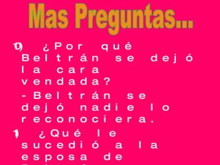 10) ¿Por qué Beltrán se dejó la cara vendada? -Beltrán se dejó nadie lo reconociera. 11) ¿Qué le sucedió a la esposa de Beltrán (Fabián)? -Se murió. Mas Preguntas... 