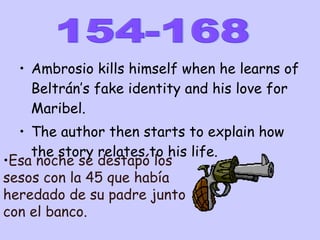 Ambrosio kills himself when he learns of Beltrán’s fake identity and his love for Maribel. The author then starts to explain how the story relates to his life. 154-168 Esa noche se destapó los sesos con la 45 que había heredado de su padre junto con el banco. 