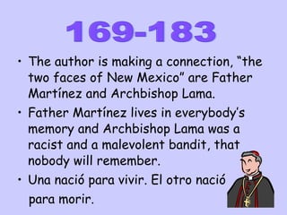 The author is making a connection, “the two faces of New Mexico” are Father Martínez and Archbishop Lama. Father Martínez lives in everybody’s memory and Archbishop Lama was a racist and a malevolent bandit, that nobody will remember. Una nació para vivir. El otro nació  para morir. 169-183 