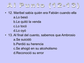12. Maribel sabía quién era Fabián cuando ella a.Lo besó b.Le quitó la venda c.Lo tocó d.Lo oyó 13. Al final del cuento, sabemos que Ambrosio a.Se suicidó b.Perdió su herencia c.Se ahogó en su alcoholismo d.Reconoció su error Al Punto (12-13) 