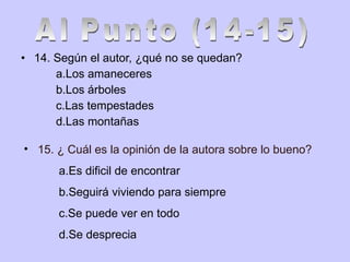 14. Según el autor,  ¿qué no se quedan? a.Los amaneceres b.Los árboles c.Las tempestades d.Las montañas Al Punto (14-15) 15. ¿ Cuál es la opinión de la autora sobre lo bueno? a.Es dificil de encontrar b.Seguirá viviendo para siempre c.Se puede ver en todo d.Se desprecia 