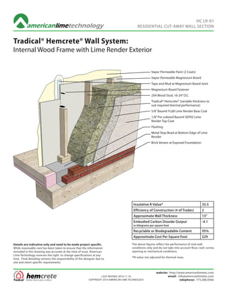 HC LR-01
                                                                                              RESIDENTIAL CUT-AWAY WALL SECTION


Tradical® Hemcrete® Wall System:
Internal Wood Frame with Lime Render Exterior

                                                                                                         Vapor Permeable Paint (2 Coats)
                                                                                                         Vapor Permeable Magnesium Board
                                                                                                         Tape and Mud at Magnesium Board Joint
                                                                                                         Magnesium Board Fastener
                                                                                                         2X4 Wood Stud, 16-24” O.C.
                                                                                                         Tradical® Hemcrete® (variable thickness to
                                                                                                         suit required thermal performance)
                                                                                                         5/8” Baumit FL68 Lime Render Base Coat
                                                                                                         1/8” Pre-colored Baumit SEP02 Lime
                                                                                                         Render Top Coat
                                                                                                         Flashing
                                                                                                         Metal Stop Bead at Bottom Edge of Lime
                                                                                                         Render
                                                                                                         Brick Veneer at Exposed Foundation




                                                                                           Insulative R-Value*                                   35.5
                                                                                           Efficiency of Construction (# of Trades)              2
                                                                                           Approximate Wall Thickness                            13”
                                                                                           Embodied Carbon Dioxide Output                        -4.1
                                                                                           in kilograms per square foot
                                                                                           Recyclable or Biodegradable Content                   95%
                                                                                           Approximate Cost Per Square Foot                      $29

Details are indicative only and need to be made project specific.                         The above figures reflect the performance of mid-wall
While reasonable care has been taken to ensure that the information                       conditions only and do not take into account floor, roof, corner,
included in this drawing was accurate at the time of issue, American                      opening or mechanical conditions.
Lime Technology reserves the right to change specifications at any
time. Final detailing remains the responsibility of the designer due to                   *R-value not adjusted for thermal mass.
site and client specific requirements.


                                                                                                            website: http://www.americanlimetec.com
                                                                    LAST REVISED 2010-11-16                         email: info@americanlimetec.com
                                                           COPYRIGHT 2010 AMERICAN LIME TECHNOLOGY.                          telephone: 773.286.0566
 