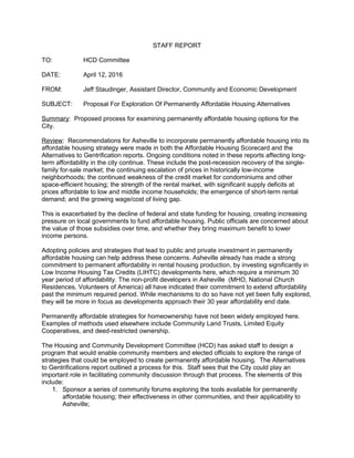 STAFF REPORT
TO: HCD Committee
DATE: April 12, 2016
FROM: Jeff Staudinger, Assistant Director, Community and Economic Development
SUBJECT: Proposal For Exploration Of Permanently Affordable Housing Alternatives
Summary: Proposed process for examining permanently affordable housing options for the
City.
Review: Recommendations for Asheville to incorporate permanently affordable housing into its
affordable housing strategy were made in both the Affordable Housing Scorecard and the
Alternatives to Gentrification reports. Ongoing conditions noted in these reports affecting long-
term affordability in the city continue. These include the post-recession recovery of the single-
family for-sale market; the continuing escalation of prices in historically low-income
neighborhoods; the continued weakness of the credit market for condominiums and other
space-efficient housing; the strength of the rental market, with significant supply deficits at
prices affordable to low and middle income households; the emergence of short-term rental
demand; and the growing wage/cost of living gap.
This is exacerbated by the decline of federal and state funding for housing, creating increasing
pressure on local governments to fund affordable housing. Public officials are concerned about
the value of those subsidies over time, and whether they bring maximum benefit to lower
income persons.
Adopting policies and strategies that lead to public and private investment in permanently
affordable housing can help address these concerns. Asheville already has made a strong
commitment to permanent affordability in rental housing production, by investing significantly in
Low Income Housing Tax Credits (LIHTC) developments here, which require a minimum 30
year period of affordability. The non-profit developers in Asheville (MHO, National Church
Residences, Volunteers of America) all have indicated their commitment to extend affordability
past the minimum required period. While mechanisms to do so have not yet been fully explored,
they will be more in focus as developments approach their 30 year affordability end date.
Permanently affordable strategies for homeownership have not been widely employed here.
Examples of methods used elsewhere include Community Land Trusts, Limited Equity
Cooperatives, and deed-restricted ownership.
The Housing and Community Development Committee (HCD) has asked staff to design a
program that would enable community members and elected officials to explore the range of
strategies that could be employed to create permanently affordable housing. The Alternatives
to Gentrifications report outlined a process for this. Staff sees that the City could play an
important role in facilitating community discussion through that process. The elements of this
include:
1. Sponsor a series of community forums exploring the tools available for permanently
affordable housing; their effectiveness in other communities, and their applicability to
Asheville;
 