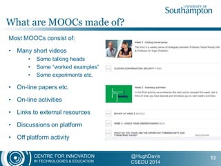 CENTRE FOR INNOVATION
IN TECHNOLOGIES & EDUCATION
@HughDavis
CSEDU 2014
Most MOOCs consist of:
• Many short videos
• Some talking heads
• Some “worked examples”
• Some experiments etc.
• On-line papers etc.
• On-line activities
• Links to external resources
• Discussions on platform
• Off platform activity
What are MOOCs made of?
13
 