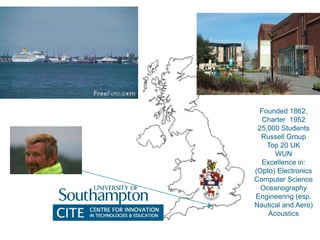 Founded 1862,
Charter 1952
25,000 Students
Russell Group
Top 20 UK
WUN
Excellence in:
(Opto) Electronics
Computer Science
Oceanography
Engineering (esp.
Nautical and Aero)
Acoustics
 