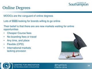 CENTRE FOR INNOVATION
IN TECHNOLOGIES & EDUCATION
@HughDavis
CSEDU 2014
MOOCs are the vanguard of online degrees
Lots of $$$$ looking for brands willing to go online
Their belief is that there are are new markets waiting for online
opportunities
• Cheaper Course fees
• No boarding fees or travel
• Any time, and place
• Flexible (CPD)
• International markets
lacking provision
Online Degrees
34
 