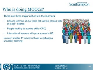 CENTRE FOR INNOVATION
IN TECHNOLOGIES & EDUCATION
@HughDavis
CSEDU 2014
There are three major cohorts in the learners
• Lifelong learners 25-65 years old (almost always with
at least 1 degree)
• People looking to acquire skills (CPD)
• International learners with poor access to HE
(a much smaller 4th cohort is those investigating
university learning)
Who is doing MOOCs?
41
 
