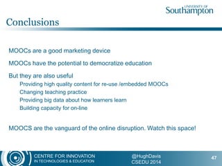 CENTRE FOR INNOVATION
IN TECHNOLOGIES & EDUCATION
@HughDavis
CSEDU 2014
MOOCs are a good marketing device
MOOCs have the potential to democratize education
But they are also useful
Providing high quality content for re-use /embedded MOOCs
Changing teaching practice
Providing big data about how learners learn
Building capacity for on-line
MOOCS are the vanguard of the online disruption. Watch this space!
Conclusions
47
 