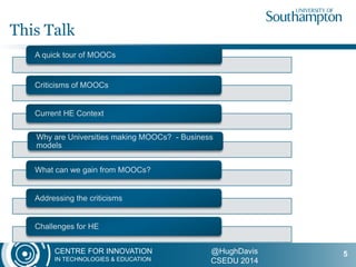 CENTRE FOR INNOVATION
IN TECHNOLOGIES & EDUCATION
@HughDavis
CSEDU 2014
A quick tour of MOOCs
Criticisms of MOOCs
Current HE Context
Why are Universities making MOOCs? - Business
models
What can we gain from MOOCs?
Addressing the criticisms
Challenges for HE
This Talk
5
 