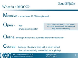 CENTRE FOR INNOVATION
IN TECHNOLOGIES & EDUCATION
@HughDavis
CSEDU 2014
Massive - some have 10,000s registered.
Open = free
anyone can register
Online although many have a parallel blended incarnation
Course - that runs at a given time with a given cohort
(but not necessarily accredited for anything)
-
What is a MOOC?
7
Short (often 4-8 weeks, 3 hrs /week)
No formal assessment and feedback
Rely on Social Learning
 
