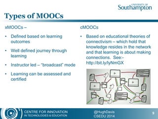 CENTRE FOR INNOVATION
IN TECHNOLOGIES & EDUCATION
@HughDavis
CSEDU 2014
xMOOCs –
• Defined based on learning
outcomes
• Well defined journey through
learning
• Instructor led – “broadcast” mode
• Learning can be assessed and
certified
cMOOCs
• Based on educational theories of
connectivism – which hold that
knowledge resides in the network
and that learning is about making
connections. See:-
http://bit.ly/lyNmGX
Types of MOOCs
9
 