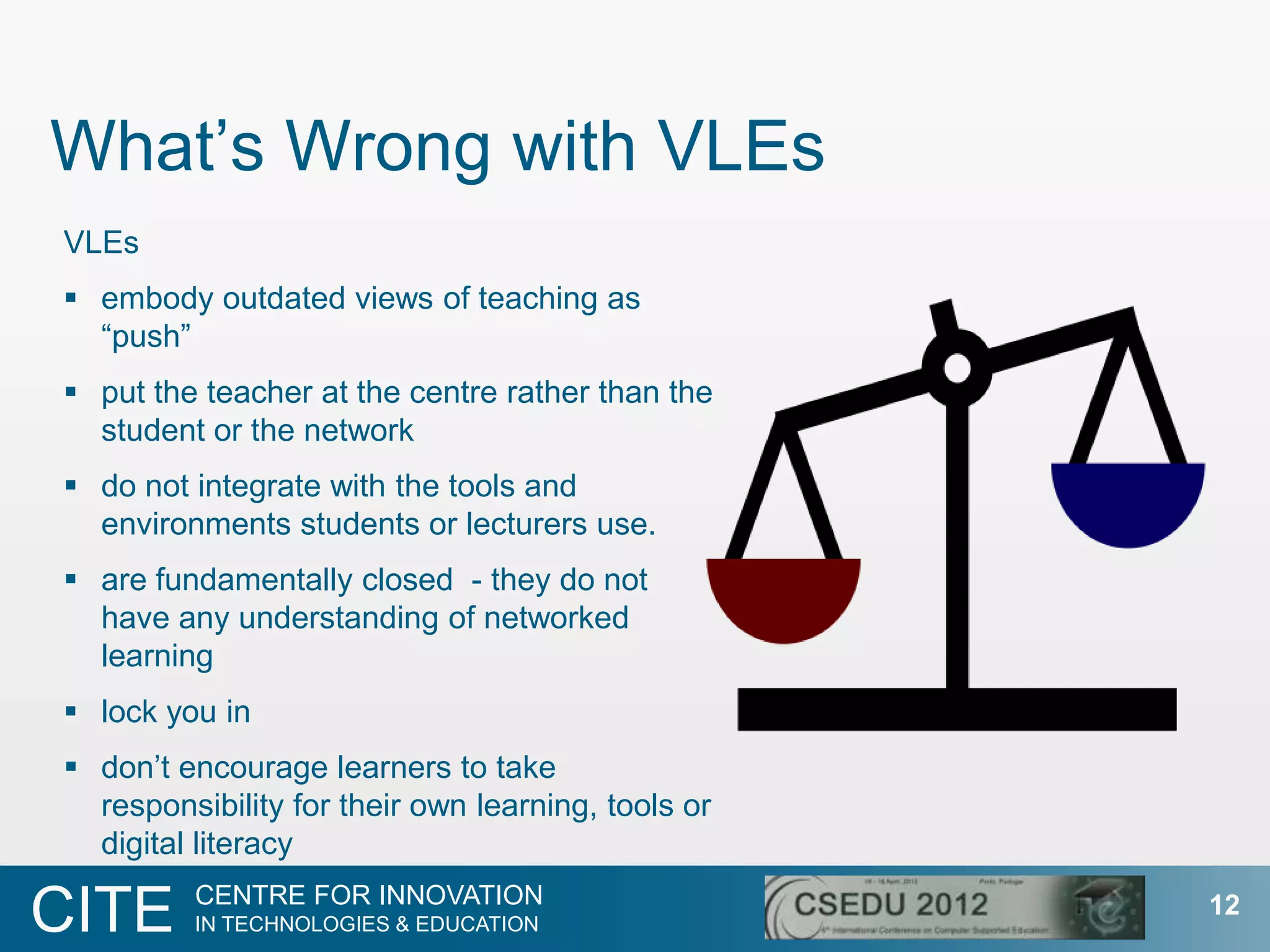 What‟s Wrong with VLEs
VLEs
 embody outdated views of teaching as
  “push”
 put the teacher at the centre rather than the
  student or the network
 do not integrate with the tools and
  environments students or lecturers use.
 are fundamentally closed - they do not
  have any understanding of networked
  learning
 lock you in
 don‟t encourage learners to take
  responsibility for their own learning, tools or
  digital literacy
         CENTRE FOR INNOVATION
CITE     IN TECHNOLOGIES & EDUCATION
                                                    12
 