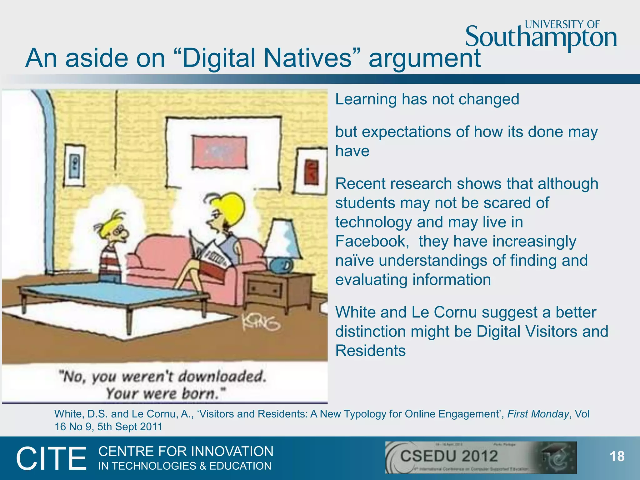 An aside on “Digital Natives” argument
                                                            Learning has not changed

                                                            but expectations of how its done may
                                                            have

                                                            Recent research shows that although
                                                            students may not be scared of
                                                            technology and may live in
                                                            Facebook, they have increasingly
                                                            naïve understandings of finding and
                                                            evaluating information

                                                            White and Le Cornu suggest a better
                                                            distinction might be Digital Visitors and
                                                            Residents


  White, D.S. and Le Cornu, A., „Visitors and Residents: A New Typology for Online Engagement‟, First Monday, Vol
  16 No 9, 5th Sept 2011

           CENTRE FOR INNOVATION
CITE       IN TECHNOLOGIES & EDUCATION
                                                                                                                    18
 