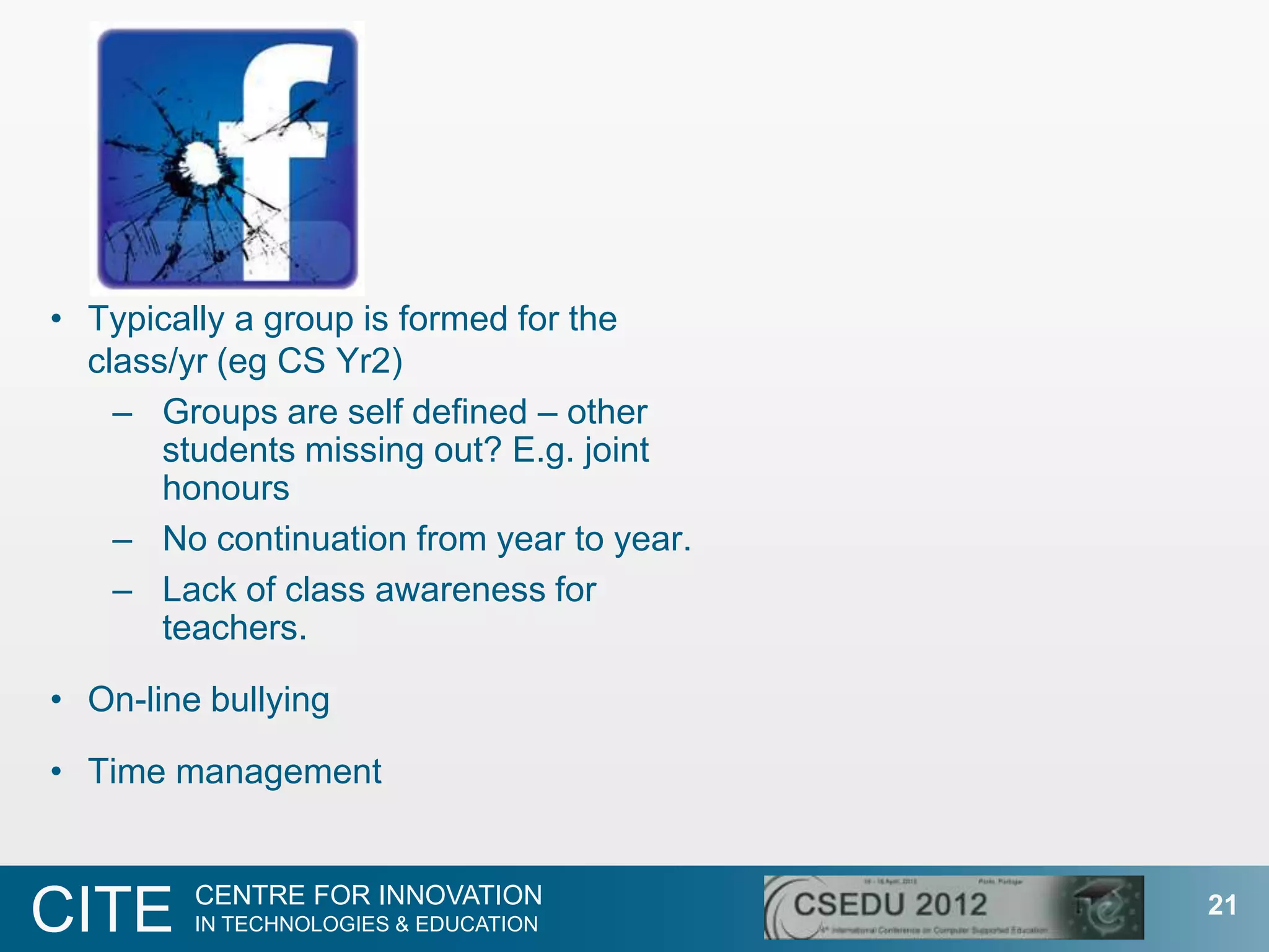 • Typically a group is formed for the
  class/yr (eg CS Yr2)
    – Groups are self defined – other
       students missing out? E.g. joint
       honours
    – No continuation from year to year.
    – Lack of class awareness for
       teachers.

• On-line bullying

• Time management


         CENTRE FOR INNOVATION
CITE     IN TECHNOLOGIES & EDUCATION
                                           21
 