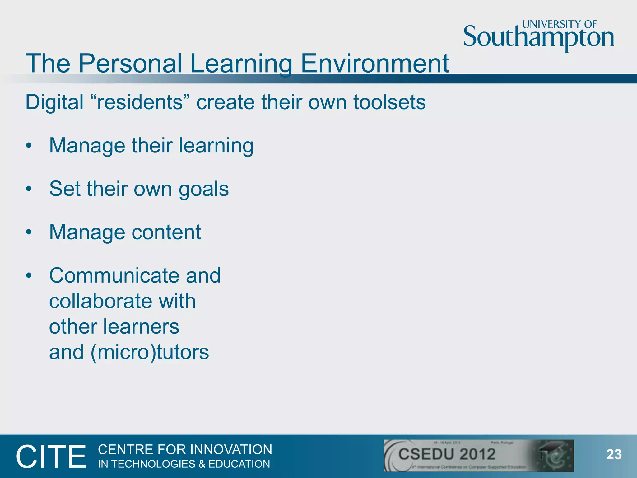 The Personal Learning Environment
Digital “residents” create their own toolsets

• Manage their learning

• Set their own goals

• Manage content

• Communicate and
  collaborate with
  other learners
  and (micro)tutors



        CENTRE FOR INNOVATION
CITE    IN TECHNOLOGIES & EDUCATION
                                                23
 