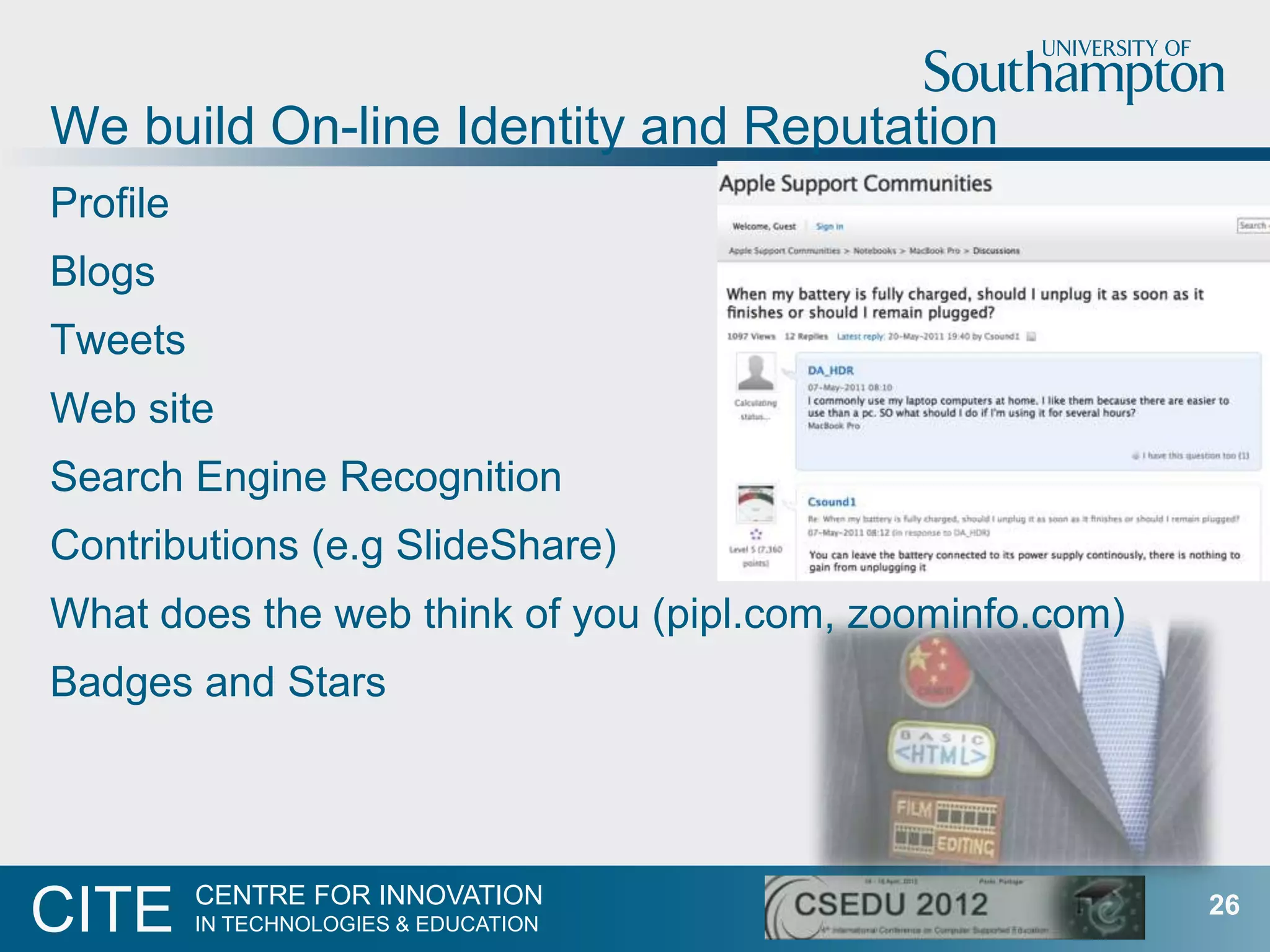 We build On-line Identity and Reputation
Profile
Blogs
Tweets
Web site
Search Engine Recognition
Contributions (e.g SlideShare)
What does the web think of you (pipl.com, zoominfo.com)
Badges and Stars



          CENTRE FOR INNOVATION
CITE      IN TECHNOLOGIES & EDUCATION
                                                          26
 
