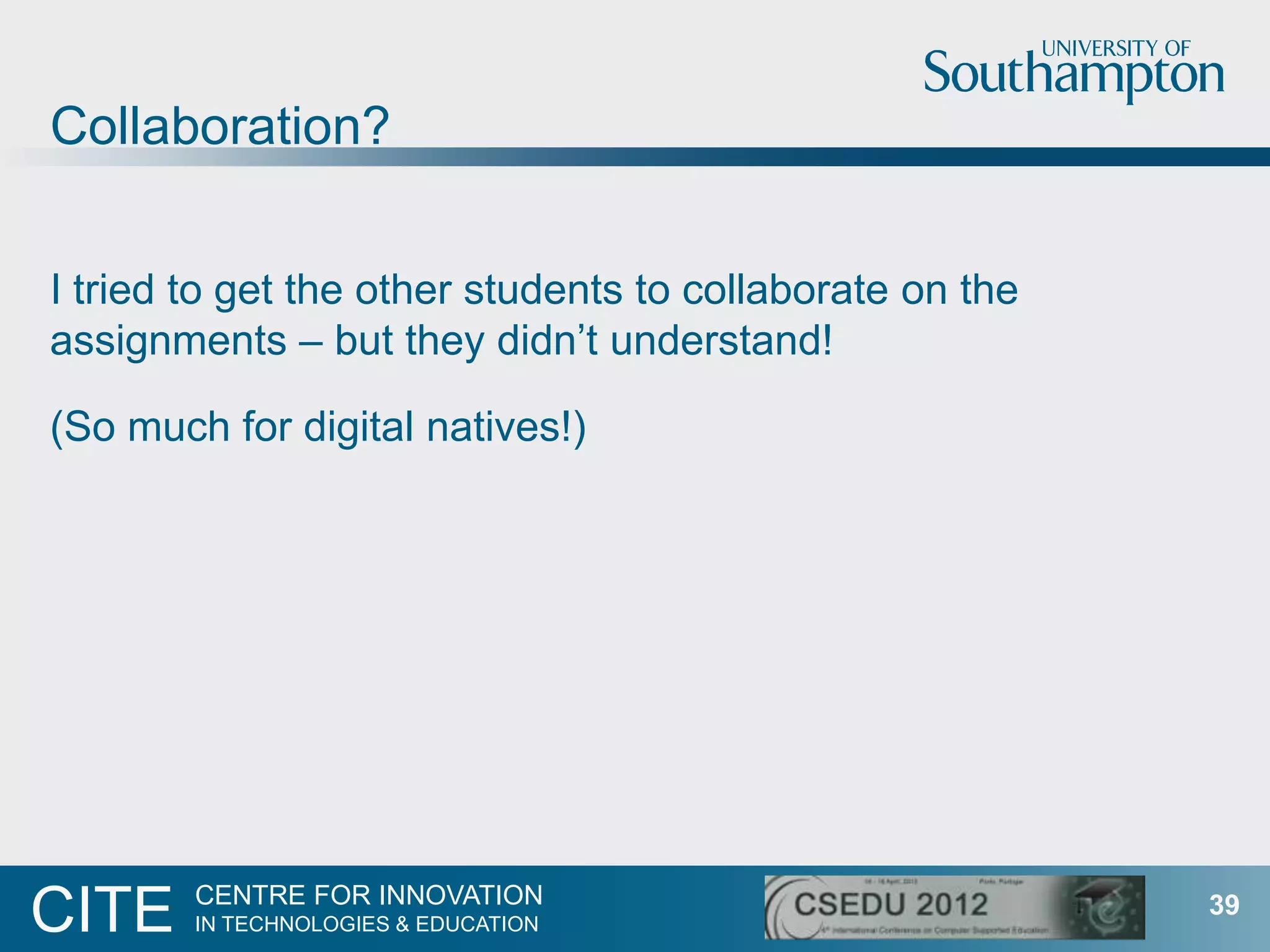 Collaboration?


I tried to get the other students to collaborate on the
assignments – but they didn‟t understand!

(So much for digital natives!)




        CENTRE FOR INNOVATION
CITE    IN TECHNOLOGIES & EDUCATION
                                                          39
 