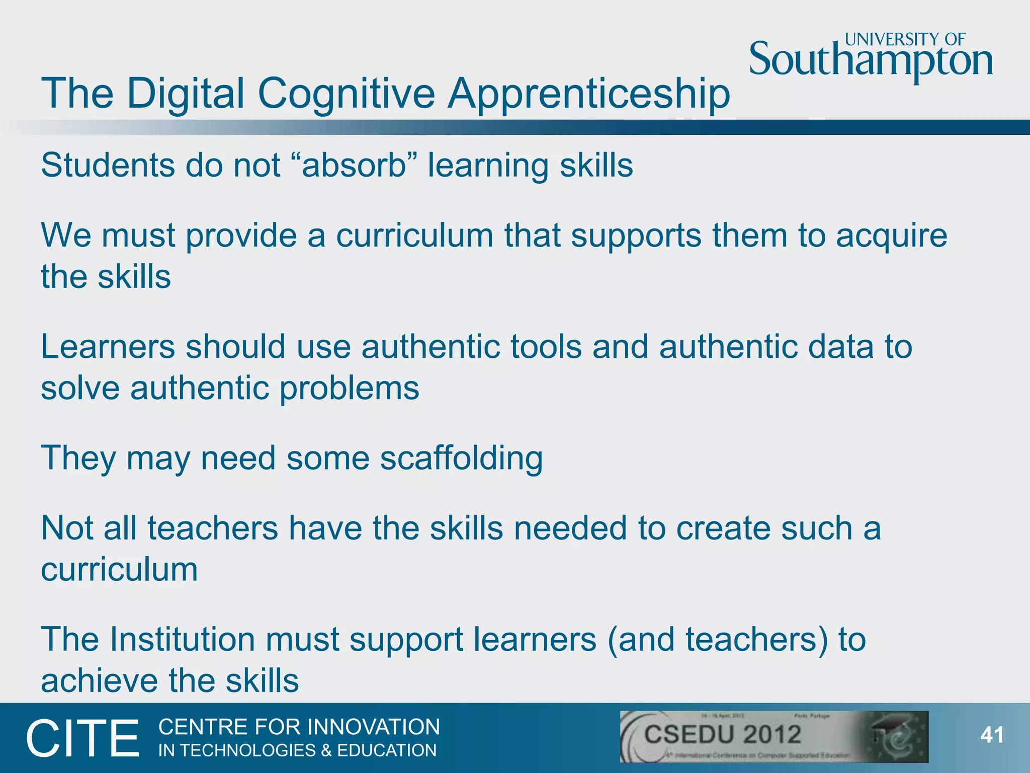 The Digital Cognitive Apprenticeship
Students do not “absorb” learning skills

We must provide a curriculum that supports them to acquire
the skills

Learners should use authentic tools and authentic data to
solve authentic problems

They may need some scaffolding

Not all teachers have the skills needed to create such a
curriculum

The Institution must support learners (and teachers) to
achieve the skills
       CENTRE FOR INNOVATION
CITE   IN TECHNOLOGIES & EDUCATION
                                                             41
 