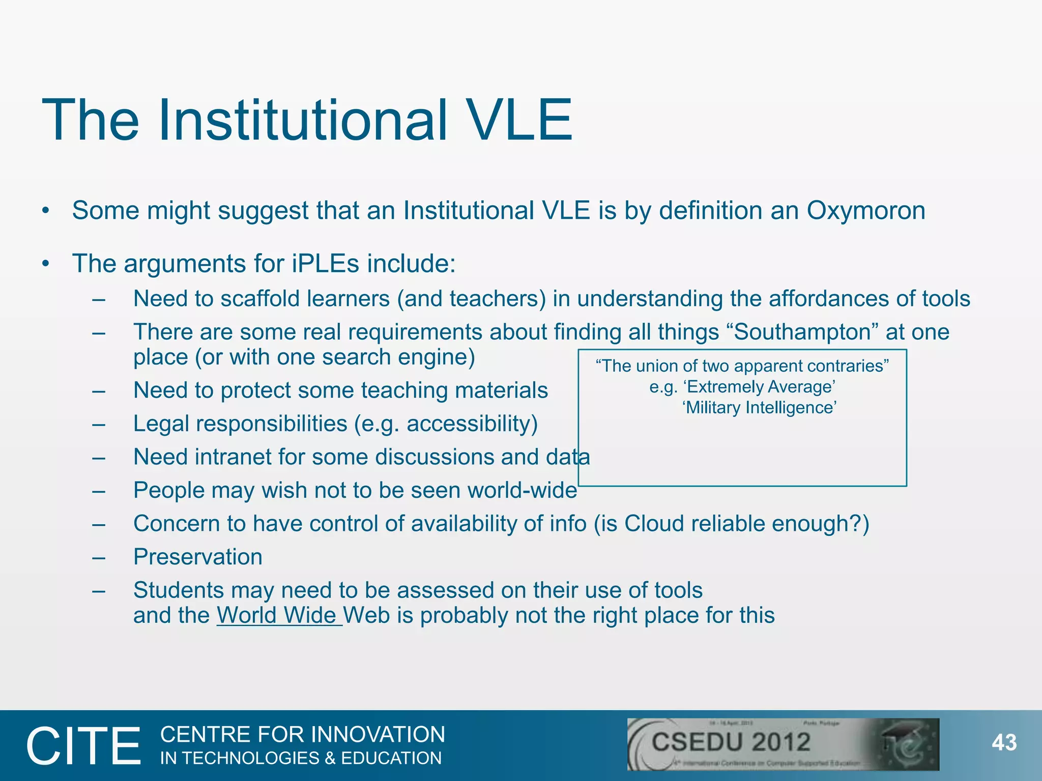 The Institutional VLE
• Some might suggest that an Institutional VLE is by definition an Oxymoron

• The arguments for iPLEs include:
    –   Need to scaffold learners (and teachers) in understanding the affordances of tools
    –   There are some real requirements about finding all things “Southampton” at one
        place (or with one search engine)               “The union of two apparent contraries”
    –   Need to protect some teaching materials               e.g. „Extremely Average‟
                                                                   „Military Intelligence‟
    –   Legal responsibilities (e.g. accessibility)
    –   Need intranet for some discussions and data
    –   People may wish not to be seen world-wide
    –   Concern to have control of availability of info (is Cloud reliable enough?)
    –   Preservation
    –   Students may need to be assessed on their use of tools
        and the World Wide Web is probably not the right place for this




          CENTRE FOR INNOVATION
CITE      IN TECHNOLOGIES & EDUCATION
                                                                                                 43
 