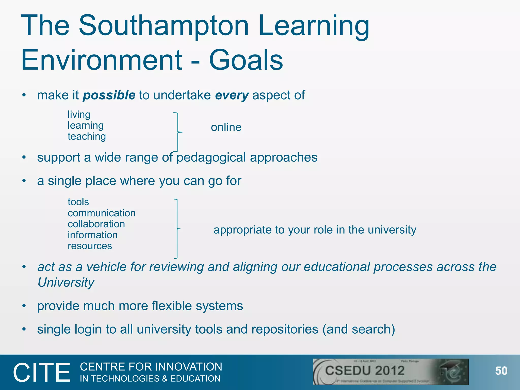 The Southampton Learning
Environment - Goals
• make it possible to undertake every aspect of
        living
        learning                   online
        teaching

• support a wide range of pedagogical approaches
• a single place where you can go for
        tools
        communication
        collaboration
        information                appropriate to your role in the university
        resources

• act as a vehicle for reviewing and aligning our educational processes across the
  University
• provide much more flexible systems
• single login to all university tools and repositories (and search)

          CENTRE FOR INNOVATION
CITE      IN TECHNOLOGIES & EDUCATION
                                                                                 50
 