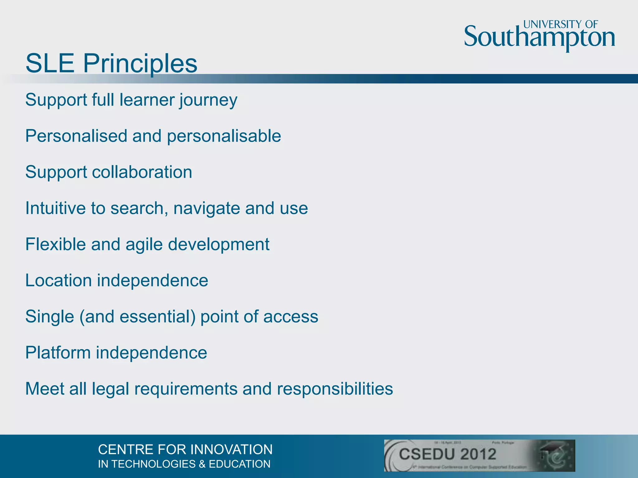 SLE Principles
Support full learner journey

Personalised and personalisable

Support collaboration

Intuitive to search, navigate and use

Flexible and agile development

Location independence

Single (and essential) point of access

Platform independence

Meet all legal requirements and responsibilities


         CENTRE FOR INNOVATION
         IN TECHNOLOGIES & EDUCATION
 
