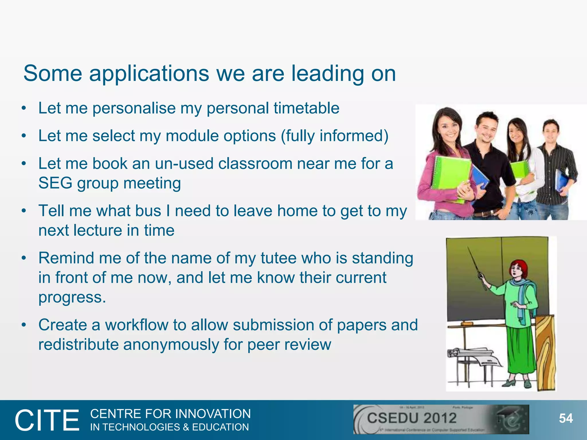Some applications we are leading on
• Let me personalise my personal timetable
• Let me select my module options (fully informed)
• Let me book an un-used classroom near me for a
  SEG group meeting
• Tell me what bus I need to leave home to get to my
  next lecture in time
• Remind me of the name of my tutee who is standing
  in front of me now, and let me know their current
  progress.
• Create a workflow to allow submission of papers and
  redistribute anonymously for peer review



         CENTRE FOR INNOVATION
CITE     IN TECHNOLOGIES & EDUCATION
                                                        54
 