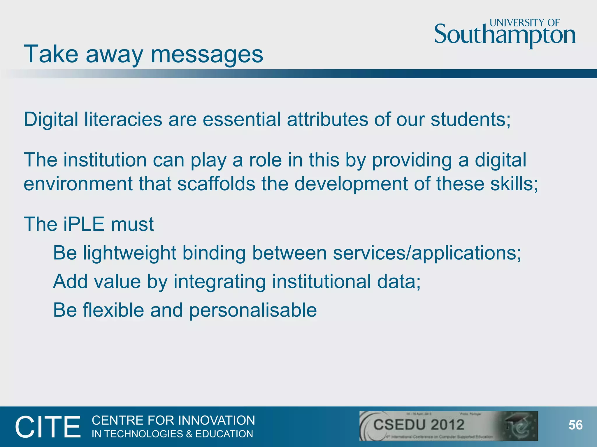 Take away messages

Digital literacies are essential attributes of our students;

The institution can play a role in this by providing a digital
environment that scaffolds the development of these skills;

The iPLE must
   Be lightweight binding between services/applications;
   Add value by integrating institutional data;
   Be flexible and personalisable




        CENTRE FOR INNOVATION
CITE    IN TECHNOLOGIES & EDUCATION
                                                                 56
 