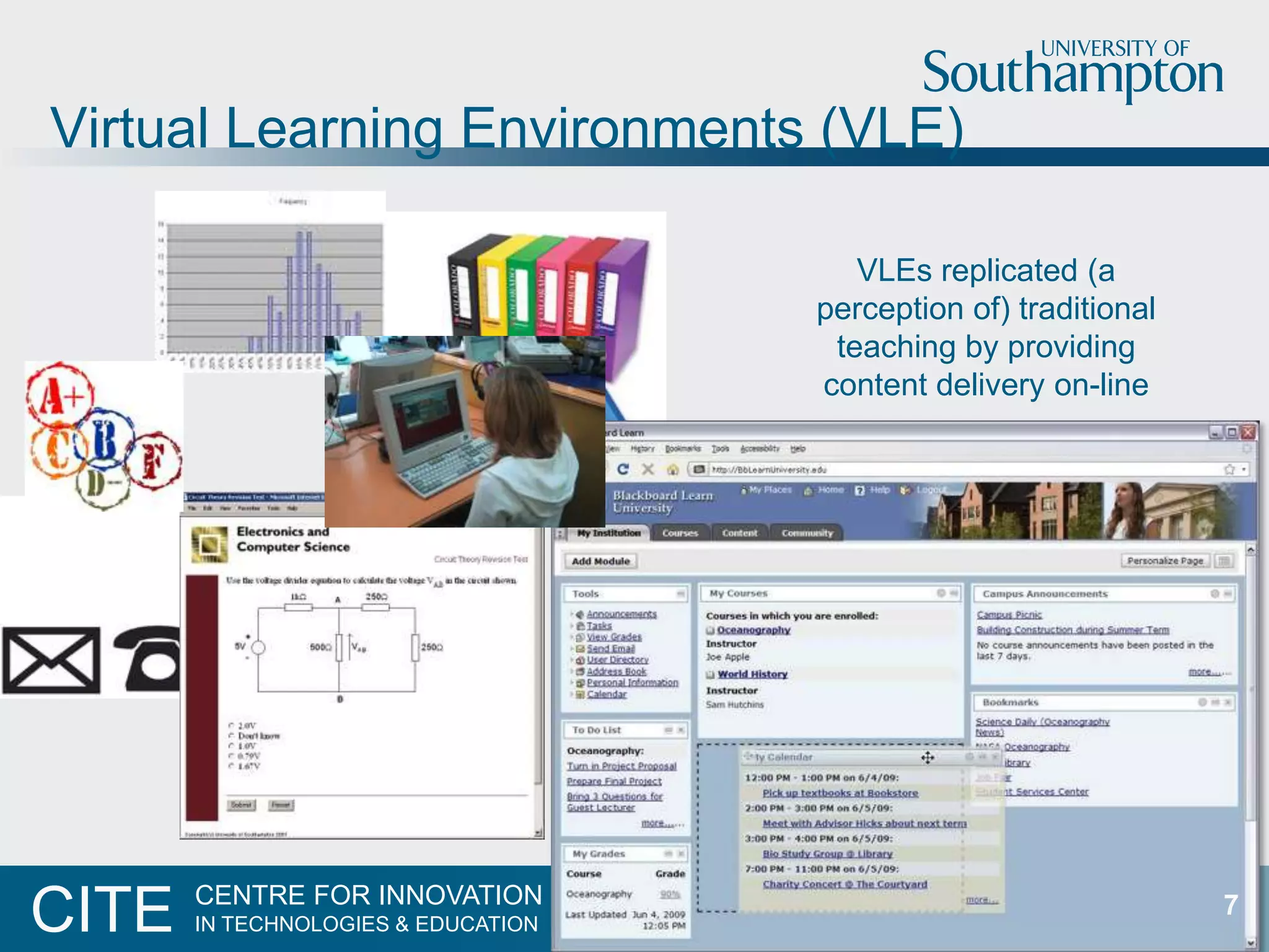 Virtual Learning Environments (VLE)

                                        VLEs replicated (a
                                     perception of) traditional
                                      teaching by providing
                                     content delivery on-line




       CENTRE FOR INNOVATION
CITE   IN TECHNOLOGIES & EDUCATION
                                                                  7
 