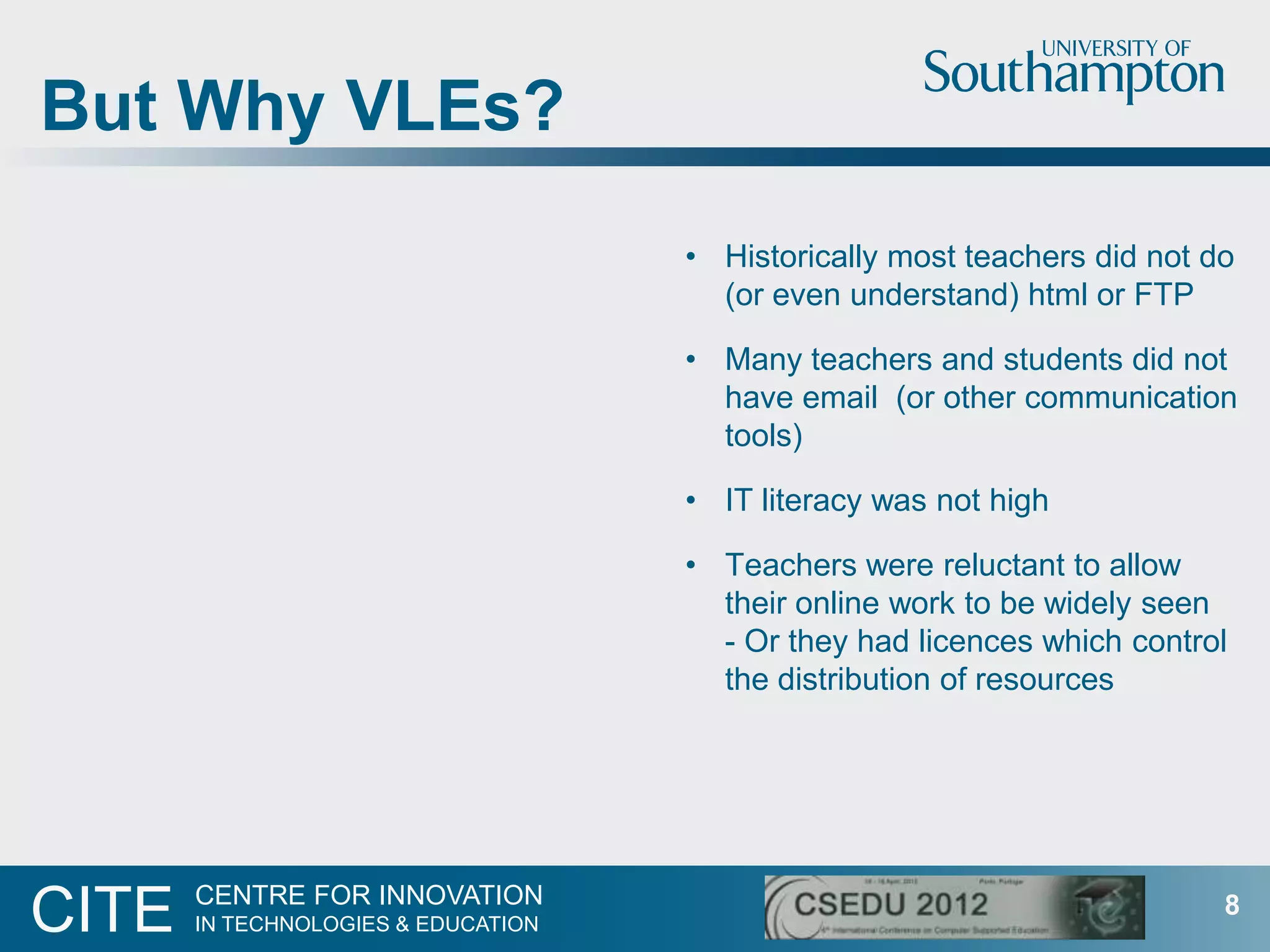 But Why VLEs?
                                     • Historically most teachers did not do
                                       (or even understand) html or FTP

                                     • Many teachers and students did not
                                       have email (or other communication
                                       tools)

                                     • IT literacy was not high

                                     • Teachers were reluctant to allow
                                       their online work to be widely seen
                                       - Or they had licences which control
                                       the distribution of resources




       CENTRE FOR INNOVATION
CITE   IN TECHNOLOGIES & EDUCATION
                                                                           8
 