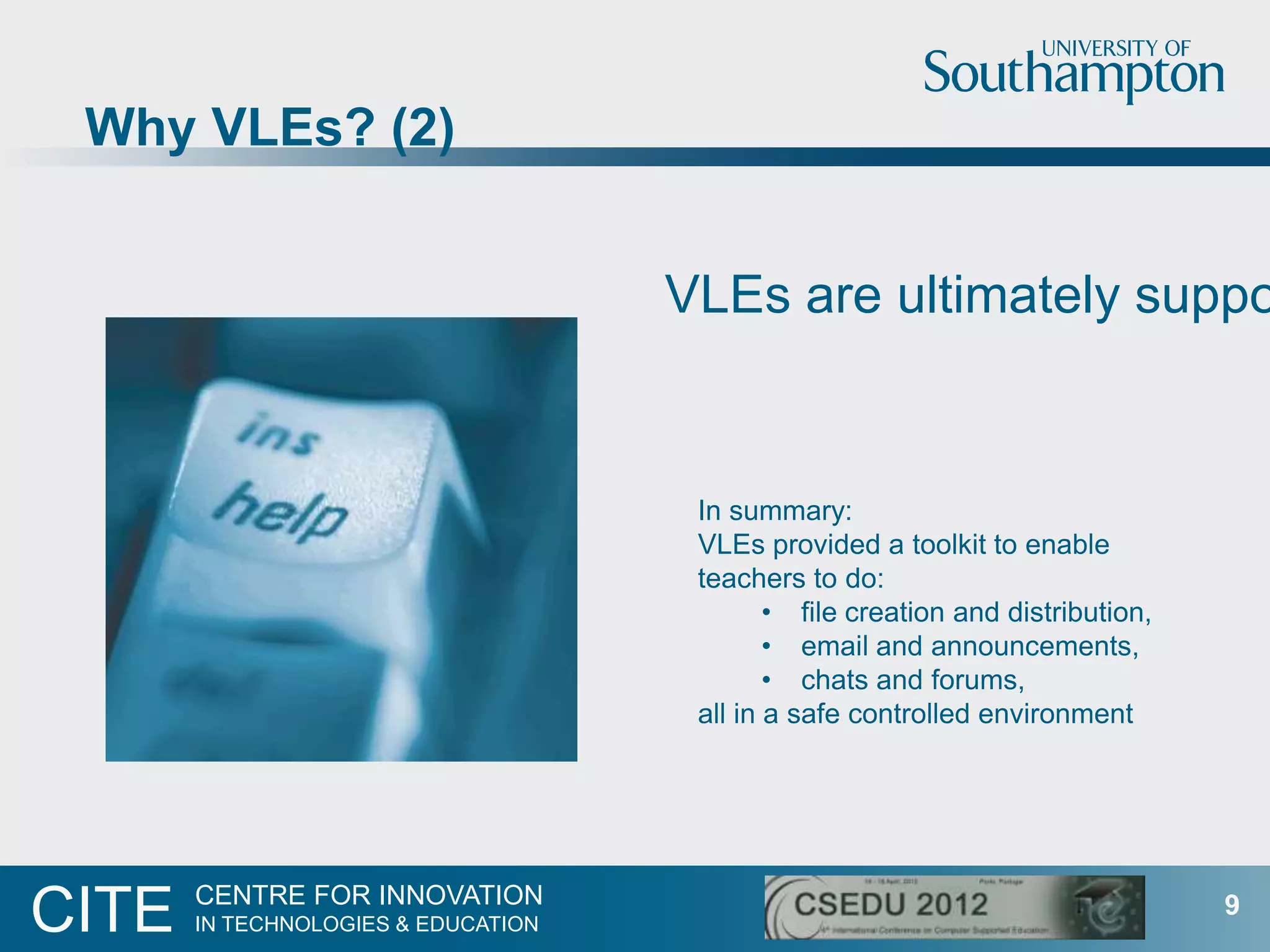 Why VLEs? (2)


                                     VLEs are ultimately suppo


                                      In summary:
                                      VLEs provided a toolkit to enable
                                      teachers to do:
                                             • file creation and distribution,
                                             • email and announcements,
                                             • chats and forums,
                                      all in a safe controlled environment




       CENTRE FOR INNOVATION
CITE   IN TECHNOLOGIES & EDUCATION
                                                                                 9
 