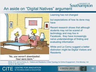 An aside on “Digital Natives” argument
                                                            Learning has not changed

                                                            but expectations of how its done may
                                                            have

                                                            Recent research shows that although
                                                            students may not be scared of
                                                            technology and may live in
                                                            Facebook, they have increasingly
                                                            naïve understandings of finding and
                                                            evaluating information

                                                            White and Le Cornu suggest a better
                                                            distinction might be Digital Visitors and
                                                            Residents


  White, D.S. and Le Cornu, A., „Visitors and Residents: A New Typology for Online Engagement‟, First Monday, Vol
  16 No 9, 5th Sept 2011

           CENTRE FOR INNOVATION
CITE       IN TECHNOLOGIES & EDUCATION
                                                                                                                    18
 