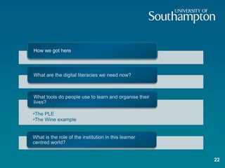 How we got here



What are the digital literacies we need now?



What tools do people use to learn and organise their
lives?

•The PLE
•The Wine example


What is the role of the institution in this learner
centred world?


                                                       22
 