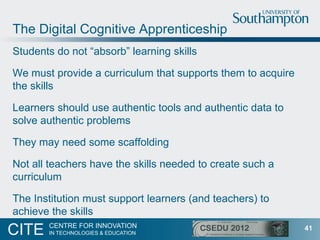 The Digital Cognitive Apprenticeship
Students do not “absorb” learning skills

We must provide a curriculum that supports them to acquire
the skills

Learners should use authentic tools and authentic data to
solve authentic problems

They may need some scaffolding

Not all teachers have the skills needed to create such a
curriculum

The Institution must support learners (and teachers) to
achieve the skills
       CENTRE FOR INNOVATION
CITE   IN TECHNOLOGIES & EDUCATION
                                                             41
 