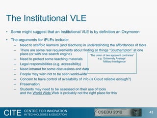 The Institutional VLE
• Some might suggest that an Institutional VLE is by definition an Oxymoron

• The arguments for iPLEs include:
    –   Need to scaffold learners (and teachers) in understanding the affordances of tools
    –   There are some real requirements about finding all things “Southampton” at one
        place (or with one search engine)               “The union of two apparent contraries”
    –   Need to protect some teaching materials               e.g. „Extremely Average‟
                                                                   „Military Intelligence‟
    –   Legal responsibilities (e.g. accessibility)
    –   Need intranet for some discussions and data
    –   People may wish not to be seen world-wide
    –   Concern to have control of availability of info (is Cloud reliable enough?)
    –   Preservation
    –   Students may need to be assessed on their use of tools
        and the World Wide Web is probably not the right place for this




          CENTRE FOR INNOVATION
CITE      IN TECHNOLOGIES & EDUCATION
                                                                                                 43
 