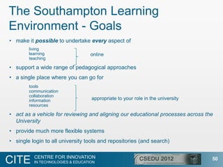 The Southampton Learning
Environment - Goals
• make it possible to undertake every aspect of
        living
        learning                   online
        teaching

• support a wide range of pedagogical approaches
• a single place where you can go for
        tools
        communication
        collaboration
        information                appropriate to your role in the university
        resources

• act as a vehicle for reviewing and aligning our educational processes across the
  University
• provide much more flexible systems
• single login to all university tools and repositories (and search)

          CENTRE FOR INNOVATION
CITE      IN TECHNOLOGIES & EDUCATION
                                                                                 50
 