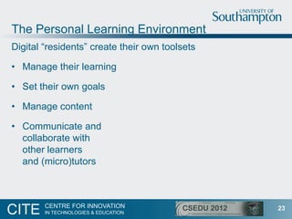 The Personal Learning Environment
Digital “residents” create their own toolsets

• Manage their learning

• Set their own ...