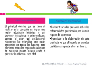 3



             OBJETIVO GENERAL                          OBJETIVOS ESPECÍFICOS

    El principal objetivo que se tiene al       •Concientizar a las personas sobre las
    realizar esta campaña es lograr una         enfermedades provocadas por la mala
    mejor educación higiénica y así
    prevenir infecciones y enfermedades,        higiene de las manos.
    porque al usar gel antibacterial            •Incentivar a la elaboración de este
    reducimos los microbios que están           producto ya que al hacerlo en grandes
    presentes en todos los lugares, este        cantidades se puede ahorrar dinero.
    eliminara todos los organismos dañinos
    de nuestras manos incluso ayuda a
    prevenir la Influenza tipo H1n1.

                                      GEL ANTIBACTERIAL PROBACT ------ María Angélica Vera Loor
 