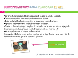 8


    •Verter el alcohol etílico en el tazón, asegurarse de agregar la cantidad apropiada.
    •Cernir el carbopol con la coladora para que no queden grumos.
    •Agitar con la batidora fuertemente mientras agrega poco a poco el carbopol.
    •Agregar la glicerina mientras agita suavemente con el batidor.
    •Cuando se haya disuelto por completo el carbopol y no se aprecien grumos, agregue la
    trietanolamina, mientras agita suavemente. En ese momento se formará el gel.
    •Verter el gel mediante un embudo en el envase final.
    Conservación: El alcohol en gel se debe mantener en un lugar fresco y seco para evitar la
    evaporación del alcohol, que es el ingrediente germicida.


                                                                    Video en youtube



                                               GEL ANTIBACTERIAL PROBACT ------ María Angélica Vera Loor
 