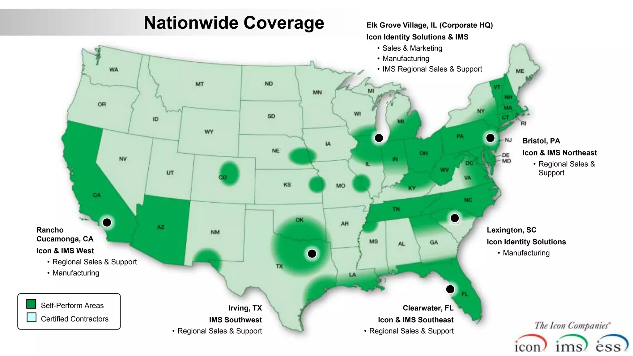 Nationwide Coverage             Elk Grove Village, IL (Corporate HQ)
                                                               Icon Identity Solutions & IMS
                                                                  • Sales & Marketing
                                                                  • Manufacturing
                                                                  • IMS Regional Sales & Support




                                                                                                             Bristol, PA
                                                                                                             Icon & IMS Northeast
                                                                                                                • Regional Sales &
                                                                                                                  Support




Rancho                                                                                             Lexington, SC
Cucamonga, CA                                                                                      Icon Identity Solutions
Icon & IMS West                                                                                       • Manufacturing
  • Regional Sales & Support
  • Manufacturing



 Self-Perform Areas                               Irving, TX              Clearwater, FL
 Certified Contractors                      IMS Southwest          Icon & IMS Southeast
                                  • Regional Sales & Support   • Regional Sales & Support
 